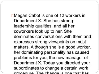 Megan Cabot is one of 12 workers in 
Department X. She has strong 
leadership qualities, and all her 
coworkers look up to her. She 
dominates conversations with them and 
expresses strong viewpoints on most 
matters. Although she is a good worker, 
her dominating personality has caused 
problems for you, the new manager of 
Department X. Today you directed your 
subordinates to change a certain work 
procedure. The change is one that has 
 