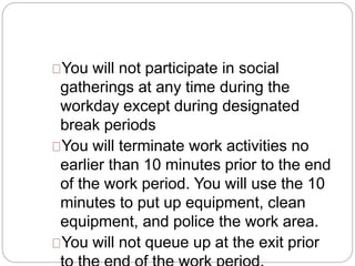 You will not participate in social 
gatherings at any time during the 
workday except during designated 
break periods 
You will terminate work activities no 
earlier than 10 minutes prior to the end 
of the work period. You will use the 10 
minutes to put up equipment, clean 
equipment, and police the work area. 
You will not queue up at the exit prior 
to the end of the work period. 
 