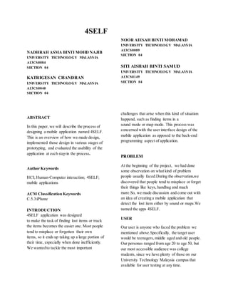 4SELF
NADHRAH ASMA BINTI MOHD NAJIB
UNIVERSITY TECHNOLOGY MALAYSIA
A13CS0084
SECTION 04
KATRIGESAN CHANDRAN
UNIVERSITY TECHNOLOGY MALAYSIA
A13CS0040
SECTION 04
ABSTRACT
In this paper, we will describe the process of
designing a mobile application named 4SELF.
This is an overview of how we made design,
implemented those design in various stages of
prototyping, and evaluated the usability of the
application at each step in the process.
Author Keywords
HCI; Human-Computer interaction; 4SELF;
mobile applications
ACM Classification Keywords
C.5.3:iPhone
INTRODUCTION
4SELF application was designed
to make the task of finding lost items or track
the items becomes the easier one. Most people
tend to misplace or forgotten their own
items, so it ends up taking up a large portion of
their time, especially when done inefficiently.
We wanted to tackle the most important
NOOR AIESAH BINTI MOHAMAD
UNIVERSITY TECHNOLOGY MALAYSIA
A13CS0089
SECTION 04
SITI AISHAH BINTI SAMUD
UNIVERSITY TECHNOLOGY MALAYSIA
A13CS0149
SECTION 04
challenges that arise when this kind of situation
happend, such as finding items in a
sound mode or map mode. This process was
concerned with the user interface design of the
mobile application as opposed to the back-end
programming aspect of application.
PROBLEM
At the beginning of the project, we had done
some observation on what kind of problem
people usually faced.During the observation,we
discovered that people tend to misplace or forget
their things like keys, handbag and much
more.So, we made discussion and come out with
an idea of creating a mobile application that
detect the lost item either by sound or maps.We
named the apps 4SELF.
USER
Our user is anyone who faced the problem we
mentioned above.Specifically, the target user
would be teenagers,middle aged and old people.
Our personas ranged from age 20 to age 50, but
our most accessible audience was college
students, since we have plenty of those on our
University Technology Malaysia campus that
available for user testing at any time.
 