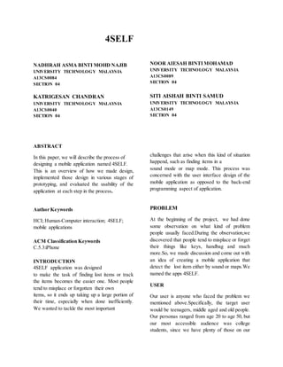 4SELF
NADHRAH ASMA BINTI MOHD NAJIB
UNIVERSITY TECHNOLOGY MALAYSIA
A13CS0084
SECTION 04
KATRIGESAN CHANDRAN
UNIVERSITY TECHNOLOGY MALAYSIA
A13CS0040
SECTION 04
ABSTRACT
In this paper, we will describe the process of
designing a mobile application named 4SELF.
This is an overview of how we made design,
implemented those design in various stages of
prototyping, and evaluated the usability of the
application at each step in the process.
Author Keywords
HCI; Human-Computer interaction; 4SELF;
mobile applications
ACM Classification Keywords
C.5.3:iPhone
INTRODUCTION
4SELF application was designed
to make the task of finding lost items or track
the items becomes the easier one. Most people
tend to misplace or forgotten their own
items, so it ends up taking up a large portion of
their time, especially when done inefficiently.
We wanted to tackle the most important
NOOR AIESAH BINTI MOHAMAD
UNIVERSITY TECHNOLOGY MALAYSIA
A13CS0089
SECTION 04
SITI AISHAH BINTI SAMUD
UNIVERSITY TECHNOLOGY MALAYSIA
A13CS0149
SECTION 04
challenges that arise when this kind of situation
happend, such as finding items in a
sound mode or map mode. This process was
concerned with the user interface design of the
mobile application as opposed to the back-end
programming aspect of application.
PROBLEM
At the beginning of the project, we had done
some observation on what kind of problem
people usually faced.During the observation,we
discovered that people tend to misplace or forget
their things like keys, handbag and much
more.So, we made discussion and come out with
an idea of creating a mobile application that
detect the lost item either by sound or maps.We
named the apps 4SELF.
USER
Our user is anyone who faced the problem we
mentioned above.Specifically, the target user
would be teenagers, middle aged and old people.
Our personas ranged from age 20 to age 50, but
our most accessible audience was college
students, since we have plenty of those on our
 