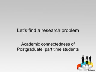 Let’s find a research problem
Academic connectedness of
Postgraduate part time students
 