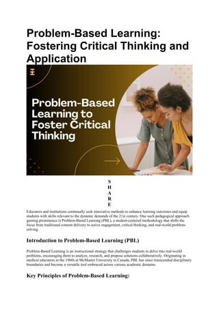 Problem-Based Learning:
Fostering Critical Thinking and
Application
S
H
A
R
E
Educators and institutions continually seek innovative methods to enhance learning outcomes and equip
students with skills relevant to the dynamic demands of the 21st century. One such pedagogical approach
gaining prominence is Problem-Based Learning (PBL), a student-centered methodology that shifts the
focus from traditional content delivery to active engagement, critical thinking, and real-world problem-
solving.
Introduction to Problem-Based Learning (PBL)
Problem-Based Learning is an instructional strategy that challenges students to delve into real-world
problems, encouraging them to analyze, research, and propose solutions collaboratively. Originating in
medical education in the 1960s at McMaster University in Canada, PBL has since transcended disciplinary
boundaries and become a versatile tool embraced across various academic domains.
Key Principles of Problem-Based Learning:
 