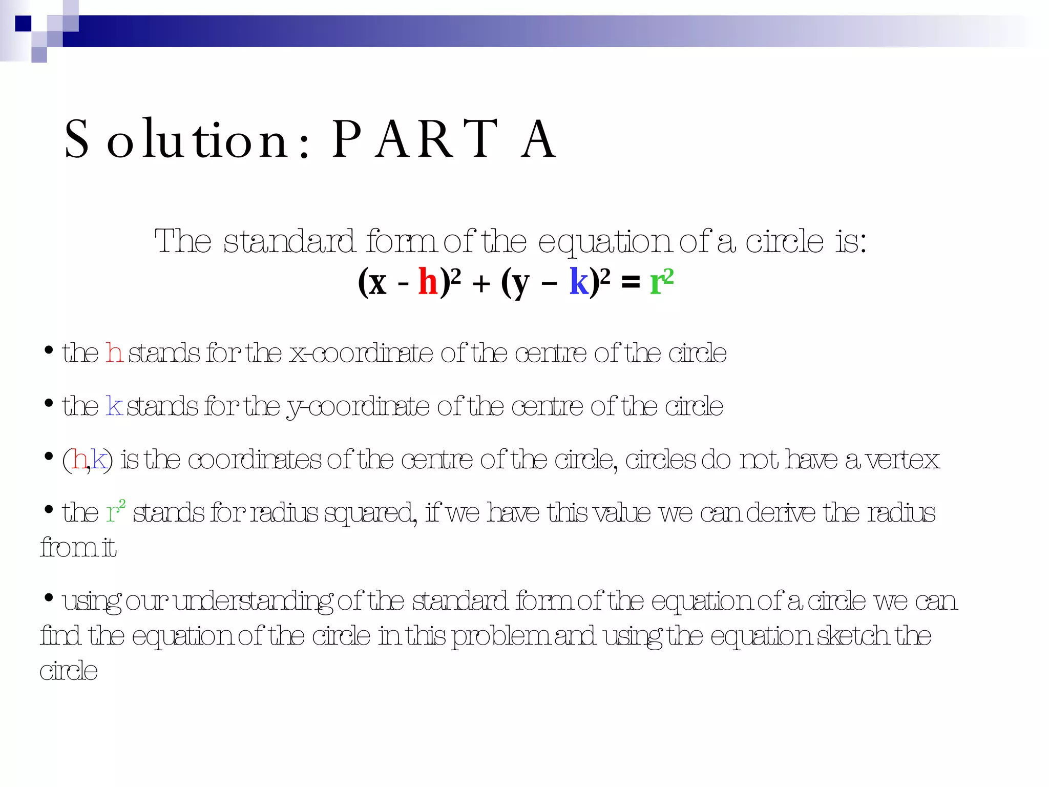 Solution: PART A The standard form of the equation of a circle is:  (x -  h )² + (y –  k )²  =   r² the  h  stands for the x-coordinate of the centre of the circle the  k  stands for the y-coordinate of the centre of the circle ( h , k ) is the coordinates of the centre of the circle, circles do not have a vertex the  r²  stands for radius squared, if we have this value we can derive the radius from it using our understanding of the standard form of the equation of a circle we can find the equation of the circle in this problem and using the equation sketch the circle 