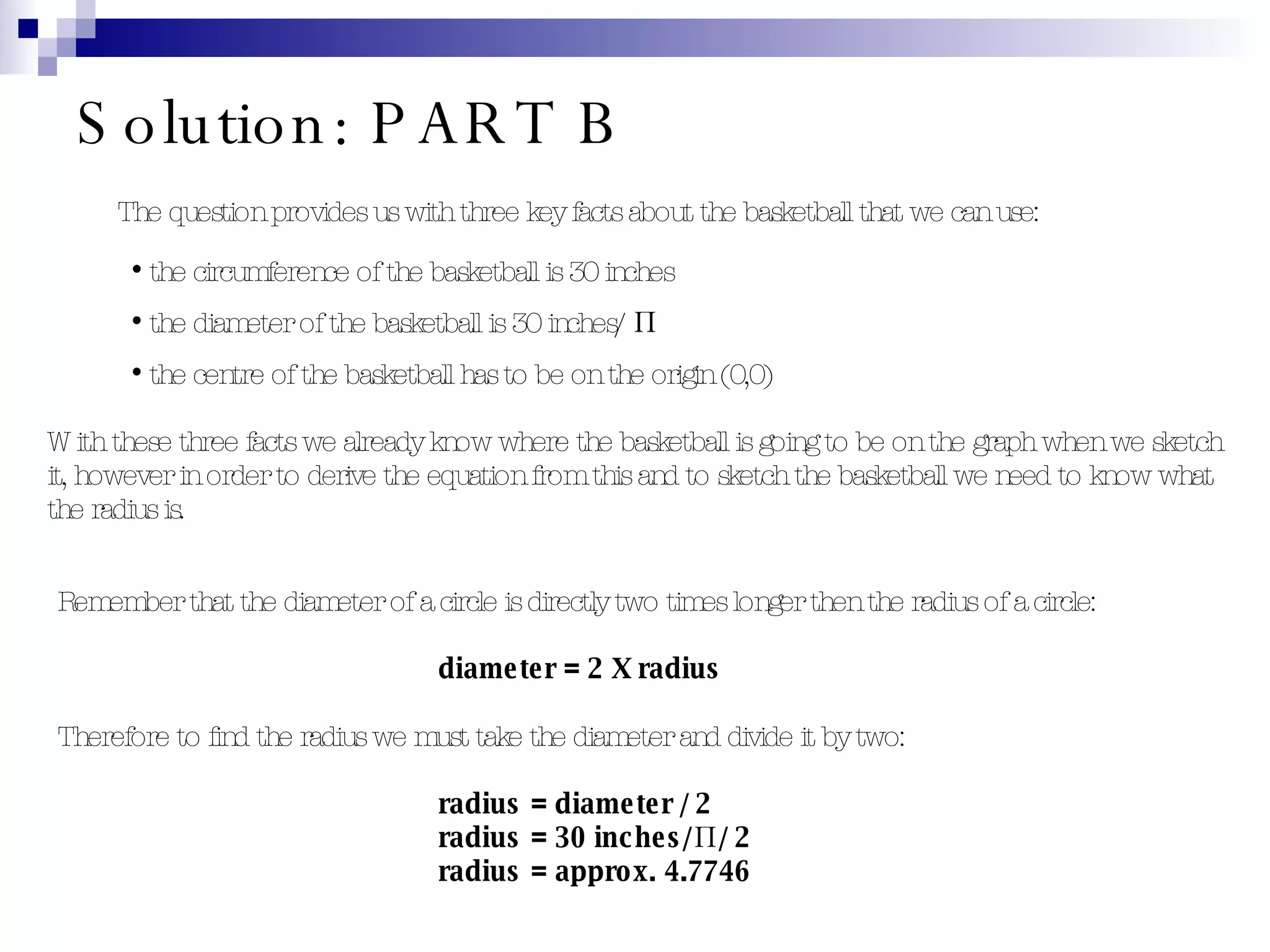 Solution: PART B The question provides us with three key facts about the basketball that we can use: the circumference of the basketball is 30 inches the diameter of the basketball is 30 inches/ Π the centre of the basketball has to be on the origin (0,0) With these three facts we already know where the basketball is going to be on the graph when we sketch it, however in order to derive the equation from this and to sketch the basketball we need to know what the radius is. Remember that the diameter of a circle is directly two times longer then the radius of a circle: diameter  =  2 X radius Therefore to find the radius we must take the diameter and divide it by two: radius  =  diameter / 2 radius  =  30 inches/Π / 2 radius  =  approx. 4.7746 