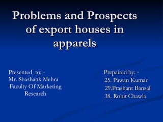 Problems and Prospects of export houses in apparels Prepaired by: - 25. Pawan Kumar 29.Prashant Bansal 38. Rohit Chawla Presented  to: - Mr. Shashank Mehra Faculty Of Marketing Research 