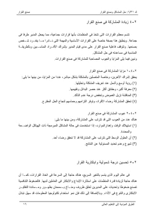 ‫ﺼﻨﻊ ﺍﻟﻘﺭﺍﺭ‬                                                       ‫ﻙ ١٣/١: ﺤل ﺍﻟﻤﺸﺎﻜل ﻭﺼﻨﻊ ﺍﻟﻘﺭﺍﺭ‬


                                                      ‫٢-٤ ﺯﻴﺎﺩﺓ ﺍﻟﻤﺸﺎﺭﻜﺔ ﻓﻰ ﺼﻨﻊ ﺍﻟﻘﺭﺍﺭ‬

‫ﺘﺘﺴﻡ ﻤﻌﻅﻡ ﺍﻟﻘﺭﺍﺭﺍﺕ ﺍﻟﺘﻰ ﺘﺘﺨﺫ ﻓﻰ ﺍﻟﻤﻨﻅﻤﺎﺕ ﺒﺄﻨﻬﺎ ﻗﺭﺍﺭﺍﺕ ﺠﻤﺎﻋﻴﺔ، ﻤﻤﺎ ﻴﺠﻌل ﺍﻟﻤﺩﻴﺭ ﻁﺭﻓﺎ ﻓﻰ‬
‫ﺠﻤﺎﻋﺔ. ﻭﻴﻨﻁﺒﻕ ﻫﺫﺍ ﺒﺼﻔﺔ ﺨﺎﺼﺔ ﻋﻠﻰ ﺍﻟﻘﺭﺍﺭﺍﺕ ﺍﻷﺴﺎﺴﻴﺔ ﻭﺍﻟﻤﻬﻤﺔ ﺍﻟﺘﻰ ﻨـﺎﺩﺭﺍ ﻤـﺎ ﻴﻨﻔـﺭﺩ ﺸـﺨﺹ‬
‫ﺒﺼﻨﻌﻬﺎ. ﻭﺘﺘﻭﻗﻑ ﻓﺎﻋﻠﻴﺔ ﺼﻨﻊ ﺍﻟﻘﺭﺍﺭ ﻋﻠﻰ ﻤﺩﻯ ﻗﻴﺎﻡ ﺍﻟﻤﺩﻴﺭ ﺒﺈﺸﺭﺍﻙ ﺍﻷﻓـﺭﺍﺩ ﺍﻟﻤﻨﺎﺴـﺒﻴﻥ ﻭﺒﺎﻟﻁﺭﻴﻘـﺔ‬
                                                           ‫ﺍﻟﻤﻨﺎﺴﺒﺔ ﻓﻰ ﻤﺴﺎﻋﺩﺘﻪ ﻓﻰ ﺤل ﺍﻟﻤﺸﺎﻜل.‬
                            ‫ﻭﻨﺒﻴﻥ ﻓﻴﻤﺎ ﻴﻠﻰ ﺍﻟﻤﺯﺍﻴﺎ ﻭﺍﻟﻌﻴﻭﺏ ﺍﻟﻤﺼﺎﺤﺒﺔ ﻟﻠﻤﺸﺎﺭﻜﺔ ﻓﻰ ﺼﻨﻊ ﺍﻟﻘﺭﺍﺭﺍﺕ.‬


                                                        ‫٢-٤-١ ﻤﺯﺍﻴﺎ ﺍﻟﻤﺸﺎﺭﻜﺔ ﻓﻰ ﺼﻨﻊ ﺍﻟﻘﺭﺍﺭ‬
   ‫ﻴﺤﻘﻕ ﺇﺸﺭﺍﻙ ﺍﻵﺨﺭﻴﻥ، ﻭﺨﺎﺼﺔ ﺍﻟﻤﺘﺼﻠﻴﻥ ﺒﺎﻟﻤﺸﻜﻠﺔ ﺒﺸﻜل ﻤﺒﺎﺸﺭ، ﻋﺩﺩﺍ ﻤﻥ ﺍﻟﻤﺯﺍﻴﺎ، ﻤﻥ ﺒﻴﻨﻬﺎ ﻤﺎ ﻴﻠﻰ:‬
                                             ‫)١( ﺭﺅﻴﺔ ﺃﻭﺴﻊ ﻭﺃﺸﻤل ﻋﻨﺩ ﺘﻌﺭﻴﻑ ﺍﻟﻤﺸﻜﻠﺔ ﻭﺘﺤﻠﻴﻠﻬﺎ.‬
                                        ‫)٢( ﻤﻌﺭﻓﺔ ﺃﻜﺒﺭ، ﻭﺤﻘﺎﺌﻕ ﺃﻜﺜﺭ ﻋﻨﺩ ﺤﺼﺭ ﺍﻟﺒﺩﺍﺌل ﻭﺘﻘﻴﻴﻤﻬﺎ.‬
                                           ‫)٣( ﺍﻟﻤﻨﺎﻗﺸﺔ ﺘﺯﻴل ﺍﻟﻐﻤﻭﺽ ﻭﺘﺨﻔﺽ ﺩﺭﺠﺔ ﻋﺩﻡ ﺍﻟﺘﺄﻜﺩ.‬
                  ‫)٤( ﺘﺤﻘﻕ ﺍﻟﻤﺸﺎﺭﻜﺔ ﺭﻀﺎﺀ ﺍﻷﻓﺭﺍﺩ، ﻭﺘﻭﻓﺭ ﺍﻟﺘﺯﺍﻤﻬﻡ ﻭﺤﻤﺎﺴﻬﻡ ﻟﻨﺠﺎﺡ ﺍﻟﺤل ﺍﻟﻤﻘﺘﺭﺡ.‬


                                                       ‫٢-٤-٢ ﻋﻴﻭﺏ ﺍﻟﻤﺸﺎﺭﻜﺔ ﻓﻰ ﺼﻨﻊ ﺍﻟﻘﺭﺍﺭ‬
                            ‫ﻫﻨﺎﻙ ﻋﺩﺩ ﻤﻥ ﺍﻟﻌﻴﻭﺏ ﺍﻟﺘﻰ ﻗﺩ ﺘﺘﺭﺘﺏ ﻋﻠﻰ ﺍﻟﻤﺸﺎﺭﻜﺔ، ﻭﻤﻥ ﺒﻴﻨﻬﺎ ﻤﺎ ﻴﻠﻰ:‬
‫)١( ﺍﺴﺘﻬﻼﻙ ﺍﻟﻭﻗﺕ ﻭﺇﻫﺩﺍﺭﺍﻟﻤﻭﺍﺭﺩ، ﺇﺫﺍ ﺍﺴﺘﺨﺩﻤﺕ ﻓﻰ ﺤﺎﻟﺔ ﺍﻟﻤﺸﺎﻜل ﺍﻟﻤﺒﺭﻤﺠﺔ ﺫﺍﺕ ﺍﻟﻬﻴﺎﻜل ﺍﻟﻭﺍﻀـﺤﺔ‬
                                                                                   ‫ﻭﺍﻟﻤﺤﺩﺩﺓ.‬
                           ‫)٢( ﺃﻥ ﺍﻟﺤﻠﻭل ﺍﻟﻭﺴﻁ ﺍﻟﺘﻰ ﺘﺘﺭﺘﺏ ﻋﻠﻰ ﺍﻟﻤﺸﺎﺭﻜﺔ ﻗﺩ ﻻ ﺘﺤﻘﻕ ﺭﻀﺎﺀ ﺃﺤﺩ.‬
                                                     ‫)٣( ﺸﻴﻭﻉ ﻭﻋﺩﻡ ﺘﺤﺩﻴﺩ ﺍﻟﻤﺴﺌﻭﻟﻴﺔ ﻋﻥ ﺍﻟﻨﺘﺎﺌﺞ.‬




                                              ‫٢-٥ ﺘﺤﺴﻴﻥ ﺩﺭﺠﺔ ﺸﻤﻭﻟﻴﺔ ﻭﺍﺒﺘﻜﺎﺭﻴﺔ ﺍﻟﻘﺭﺍﺭ‬

‫ﻓﻰ ﻋﺎﻟﻡ ﺍﻟﻴﻭﻡ ﺍﻟﺫﻯ ﻴﺘﺴﻡ ﺒﺎﻟﺘﻐﻴﺭ ﺍﻟﺴﺭﻴﻊ، ﻫﻨﺎﻙ ﺤﺎﺠﺔ ﺇﻟﻰ ﺍﻟﺴﺭﻋﺔ ﻓﻰ ﺍﺘﺨﺎﺫ ﺍﻟﻘﺭﺍﺭﺍﺕ، ﻜﻤـﺎ ﺃﻥ‬
‫ﻫﻨﺎﻙ ﺤﺎﺠﺔ ﻟﺯﻴﺎﺩﺓ ﻗﺩﺭﺓ ﺍﻟﻤﻨﻅﻤﺎﺕ ﻋﻠﻰ ﺍﺴﺘﺜﺎﺭﺓ ﺍﻹﺒﺩﺍﻉ ﻭﺍﻻﺒﺘﻜﺎﺭ ﻓﻰ ﺍﻟﻌﺎﻤﻠﻴﻥ ﻟﺩﻴﻬﺎ. ﻓﺎﻟﻀﻐﻭﻁ ﺍﻟﺘﻨﺎﻓﺴﻴﺔ‬
‫ﺘﺼﻨﻊ ﻀﻐﻭﻁﺎ ﻭﺘﺤﺩﻴﺎﺕ ﻋﻠﻰ ﺍﻟﻤﺩﻴﺭﻴﻥ ﻟﺨﻠﻕ ﻅﺭﻭﻑ ﻭﻤﻨـﺎﺥ ﻴـﺴﻤﺤﺎﻥ ﺒﻅﻬـﻭﺭ ﻭﻤـﺴﺎﻨﺩﺓ ﺍﻟﺘﻔﻜﻴـﺭ‬
‫ﺍﻻﺒﺘﻜﺎﺭﻯ ﻭﺍﻟﺘﻨﻭﻉ ﻓﻰ ﺍﻷﺩﺍﺀ. ﻭﺒﺎﻹﻀﺎﻓﺔ ﺇﻟﻰ ﺫﻟﻙ ﻓﺈﻥ ﻨﻤﻭ ﺍﺴﺘﺨﺩﺍﻡ ﺘﻜﻨﻭﻟﻭﺠﻴﺎ ﺍﻟﻤﻌﻠﻭﻤﺎﺕ ﻗﺩ ﺴﻬل ﺘﺒﺎﺩل‬


    ‫٦١‬                                                            ‫ﺍﻟﻁﺭﻕ ﺍﻟﻤﺅﺩﻴﺔ ﺇﻟﻰ ﺍﻟﺘﻌﻠﻴﻡ ﺍﻟﻌﺎﻟﻰ‬
 