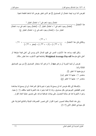 ‫ﺼﻨﻊ ﺍﻟﻘﺭﺍﺭ‬                                                        ‫ﻙ ١٣/١: ﺤل ﺍﻟﻤﺸﺎﻜل ﻭﺼﻨﻊ ﺍﻟﻘﺭﺍﺭ‬


         ‫ﻟﻨﻔﺭﺽ ﺃﻨﻨﺎ ﻨﺭﻴﺩ ﺍﻴﺠﺎﺩ ﺍﺤﺘﻤﺎل ﺃﻥ ﺍﻟﺼﻨﺩﻭﻕ )ﺃ( ﻫﻭ ﺍﻟﺫﻯ ﺍﺨﺘﻴﺭ ﺒﻔﺭﺽ ﺃﻨﻨﺎ ﺸﺎﻫﺩﻨﺎ ﻗﻁﻌﺔ ﺫﻫﺒﻴﺔ.‬



                    ‫ﺍﺤﺘﻤﺎل ﻭﺠﻭﺩ ﺫﻫﺏ ﻓﻰ ﺃ × ﺍﺤﺘﻤﺎل ﺍﺨﺘﻴﺎﺭ ﺃ‬
                                                                                    ‫ﻫﺫﺍ ﺍﻻﺤﺘﻤﺎل =‬
‫)ﺍﺤﺘﻤﺎل ﻭﺠﻭﺩ ﺫﻫﺏ ﻓﻰ ﺃ × ﺍﺤﺘﻤﺎل ﺍﺨﺘﻴﺎﺭ ﺃ( + )ﺍﺤﺘﻤﺎل ﻭﺠﻭﺩ ﺫﻫﺏ ﻓﻰ ﺏ× ﺍﺤﺘﻤﺎل‬
             ‫ﺍﺨﺘﻴﺎﺭ ﺏ( + )ﺍﺤﺘﻤﺎل ﻭﺠﻭﺩ ﺫﻫﺏ ﻓﻰ ﺝ × ﺍﺤﺘﻤﺎل ﺍﺨﺘﻴﺎﺭ ﺝ(‬



                                    ‫١ × ٣٣,٠‬
      ‫= ٦٦,٠‬                                                         ‫ﻭﺒﺎﻟﺘﺎﻟﻰ ﻓﺈﻥ ﻫﺫﺍ ﺍﻻﺤﺘﻤﺎل =‬
                  ‫)١ × ٣٣,٠( + )٥,٠ × ٣٣,٠( + )ﺼﻔﺭ × ٣٣,٠(‬


‫ﻭﻟﻜﻥ ﻜﻴﻑ ﻴﺴﺎﻋﺩ ﻫﺫﺍ ﺍﻷﺴﻠﻭﺏ ﺍﻟﻤﺩﻴﺭ ﻓﻰ ﺘﻘﻴﻴﻡ ﺍﻟﺒﺩﺍﺌل ﺍﻟﺫﻯ ﻴﺅﺩﻯ ﺇﻟﻰ ﺃﻋﻠﻰ ﻗﻴﻤﺔ ﻤﺘﻭﻗﻌﺔ ﺃﻭ‬
       ‫ﺃﻋﻠﻰ ﻨﺎﺘﺞ ﻤﺘﻭﺴﻁ ‪ Weighted Average Pay-off‬ﻭﻟﻤﺘﺎﺒﻌﺔ ﻓﻬﻡ ﺍﻷﺴﻠﻭﺏ ﺩﻋﻨﺎ ﻨﻁﻭﺭ ﻤﺜﺎﻟﻨﺎ.‬


‫ﻨﻔﺭﺽ ﺃﻥ ﻟﺩﻴﻨﺎ ﺍﻟﺤﺭﻴﺔ ﺃﻥ ﻨﺭﺍﻫﻥ ‪ bet‬ﺃﻭ ﻻ ﻨﺭﺍﻫﻥ ﺃﻨﻨﺎ ﺴﻨﺨﺘﺎﺭ ﺍﻟﺼﻨﺩﻭﻕ )ﺃ( ﻤﻥ ﺒﻴﻥ ﺍﻟﺼﻨﺎﺩﻴﻕ‬
                                                                                       ‫ﺍﻟﺜﻼﺜﺔ ﻭﺃﻨﻨﺎ:‬
                                                                        ‫ﻨﺭﺒﺢ ﺠﻨﻴﻬﺎ ﺍﺫﺍ ﺍﺨﺘﻴﺭ )ﺃ(.‬
                                                               ‫ﺴﻨﺨﺴﺭ ٦,٠ ﺠﻨﻴﻬﺎ ﺍﺫﺍ ﺍﺨﺘﻴﺭ )ﺏ(.‬
                                                               ‫ﺴﻨﺨﺴﺭ ٥,٠ ﺠﻨﻴﻬﺎ ﺍﺫﺍ ﺍﺨﺘﻴﺭ )ﺝ(.‬


‫ﺒﺎﻹﻀﺎﻓﺔ ﺇﻟﻰ ﺫﻟﻙ ﻨﻔﺭﺽ ﺃﻨﻪ ﻟﻥ ﻴﺴﻤﺢ ﻟﻨﺎ ﺒﺈﺠﺭﺍﺀ ﺘﺠﺭﺒﺔ ﻗﺒل ﺍﻟﻤﺭﺍﻫﻨﺔ، ﺃﻯ ﻟﻥ ﻴﺴﻤﺢ ﻟﻨﺎ ﺒﻤﺸﺎﻫﺩﺓ‬
‫ﺇﺤﺩﻯ ﺍﻟﻘﻁﻌﺘﻴﻥ ﺍﻟﻤﻭﺠﻭﺩﺘﻴﻥ ﺒﻜل ﺼﻨﺩﻭﻕ، ﻭﺇﻨﻪ ﺇﺫﺍ ﻗﻤﻨﺎ ﺒﺈﺠﺭﺍﺀ ﻫﺫﻩ ﺍﻟﺘﺠﺭﺒﺔ ﻓﺈﻨﻬﺎ ﺴﺘﻜﻠﻑ )١,٠( ﺠﻨﻴﻪ.‬
   ‫ﻭﺇﺠﺭﺍﺀ ﺍﻟﺘﺠﺭﺒﺔ ﻫﻨﺎ ﻫﻭ ﺒﻤﺜﺎﺒﺔ ﺍﻟﺤﺼﻭل ﻋﻠﻰ ﺒﻴﺎﻨﺎﺕ ﺇﻀﺎﻓﻴﺔ ﺘﺴﺎﻋﺩ ﻋﻠﻰ ﺘﺤﺴﻴﻥ ﻋﻤﻠﻴﺔ ﺍﺘﺨﺎﺫ ﺍﻟﻘﺭﺍﺭ.‬


‫ﻭﻓﻰ ﻫﺫﻩ ﺍﻟﺤﺎﻟﺔ ﻴﻤﻜﻨﻨﺎ ﺘﺼﻭﻴﺭ ﺸﺠﺭﺓ ﺍﻟﻘﺭﺍﺭ ﺍﻟﺘﻰ ﺘﺼﻭﺭ ﺍﻟﺘﺼﺭﻓﺎﺕ ﺍﻟﺒﺩﻴﻠﺔ ﻭﺍﻟﻨﺘﺎﺌﺞ ﺍﻟﻤﺘﺭﺘﺒﺔ ﻋﻠﻰ‬
                                                                ‫ﻜل ﻤﻨﻬﺎ ﻓﻰ ﺍﻟﺸﻜل ﺍﻵﺘﻰ )٢-٥(:‬




    ‫٩١‬                                                             ‫ﺍﻟﻁﺭﻕ ﺍﻟﻤﺅﺩﻴﺔ ﺇﻟﻰ ﺍﻟﺘﻌﻠﻴﻡ ﺍﻟﻌﺎﻟﻰ‬
 