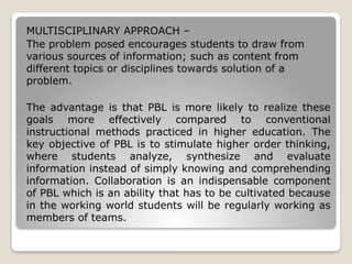 MULTISCIPLINARY APPROACH –
The problem posed encourages students to draw from
various sources of information; such as content from
different topics or disciplines towards solution of a
problem.
The advantage is that PBL is more likely to realize these
goals more effectively compared to conventional
instructional methods practiced in higher education. The
key objective of PBL is to stimulate higher order thinking,
where students analyze, synthesize and evaluate
information instead of simply knowing and comprehending
information. Collaboration is an indispensable component
of PBL which is an ability that has to be cultivated because
in the working world students will be regularly working as
members of teams.
 