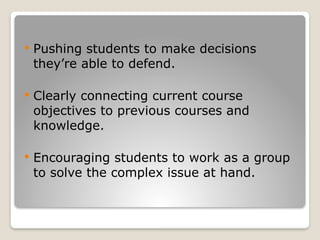 Pushing students to make decisions
they’re able to defend.
 Clearly connecting current course
objectives to previous courses and
knowledge.
 Encouraging students to work as a group
to solve the complex issue at hand.
 