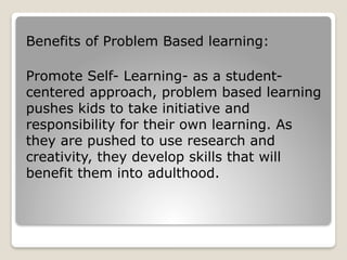 Benefits of Problem Based learning:
Promote Self- Learning- as a student-
centered approach, problem based learning
pushes kids to take initiative and
responsibility for their own learning. As
they are pushed to use research and
creativity, they develop skills that will
benefit them into adulthood.
 