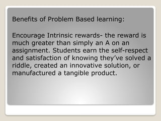Benefits of Problem Based learning:
Encourage Intrinsic rewards- the reward is
much greater than simply an A on an
assignment. Students earn the self-respect
and satisfaction of knowing they’ve solved a
riddle, created an innovative solution, or
manufactured a tangible product.
 