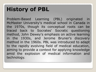 History of PBL
Problem-Based Learning (PBL) originated in
McMaster University's medical school in Canada in
the 1970s, though its conceptual roots can be
traced back to Socrates' Socratic questioning
method, John Dewey's emphasis on active learning
in the 1930s, and Jerome Bruner's discovery
method in the 1960s. PBL was introduced to adapt
to the rapidly evolving field of medical education,
aiming to provide a context for applying knowledge
amid the explosion of medical information and
technology.
 