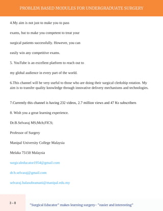 PROBLEM BASED MODULES FOR UNDERGRADUATE SURGERY
"Surgical Educator" makes learning surgery- "easier and interesting"
4.My aim is not just to make you to pass
exams, but to make you competent to treat your
surgical patients successfully. However, you can
easily win any competitive exams.
5. YouTube is an excellent platform to reach out to
7.Currently this channel is having 232 videos, 2.7 million views and 47 Ks subscribers
Dr.B.Selvaraj MS;Mch;FICS;
Professor of Surgery
Manipal University College Malaysia
Melaka 75150 Malaysia
surgicaleducator1954@gmail.com
dr.b.selvaraj@gmail.com
6.This channel will be very useful to those who are doing their surgical clerkship rotation. My
aim is to transfer quality knowledge through innovative delivery mechanisms and technologies.
8. Wish you a great learning experience.
my global audience in every part of the world.
selvaraj.balasubramani@manipal.edu.my
3 - 8
 