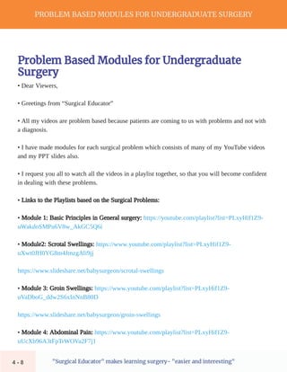 PROBLEM BASED MODULES FOR UNDERGRADUATE SURGERY
"Surgical Educator" makes learning surgery- "easier and interesting"
Problem Based Modules for Undergraduate
Surgery
• Dear Viewers,
• Greetings from “Surgical Educator”
• All my videos are problem based because patients are coming to us with problems and not with
a diagnosis.
• I have made modules for each surgical problem which consists of many of my YouTube videos
and my PPT slides also.
• I request you all to watch all the videos in a playlist together, so that you will become confident
in dealing with these problems.
• Links to the Playlists based on the Surgical Problems:
• Module 1: Basic Principles in General surgery: https://youtube.com/playlist?list=PLxyHif1Z9-
uWakdoSMPu6V8w_AkGC5Q6i
• Module2: Scrotal Swellings: https://www.youtube.com/playlist?list=PLxyHif1Z9-
uXwt0JH0YG8m4JmzgAli9jj
https://www.slideshare.net/babysurgeon/scrotal-swellings
• Module 3: Groin Swellings: https://www.youtube.com/playlist?list=PLxyHif1Z9-
uVaDboG_ddw2S6xInNnB80D
https://www.slideshare.net/babysurgeon/groin-swellings
• Module 4: Abdominal Pain: https://www.youtube.com/playlist?list=PLxyHif1Z9-
uUcXb96A3tFpTrWOVa2F7j1
4 - 8
 