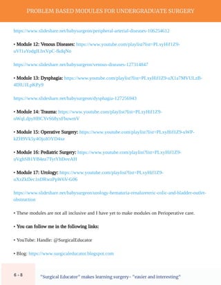 PROBLEM BASED MODULES FOR UNDERGRADUATE SURGERY
"Surgical Educator" makes learning surgery- "easier and interesting"
https://www.slideshare.net/babysurgeon/peripheral-arterial-diseases-106254612
• Module 12: Venous Diseases: https://www.youtube.com/playlist?list=PLxyHif1Z9-
uVf1aYodgILbxVpC-fkdqNo
https://www.slideshare.net/babysurgeon/venous-diseases-127314847
• Module 13: Dysphagia: https://www.youtube.com/playlist?list=PLxyHif1Z9-uX1a7MVULzB-
4DlU1LpKPy9
https://www.slideshare.net/babysurgeon/dysphagia-127256943
• Module 14: Trauma: https://www.youtube.com/playlist?list=PLxyHif1Z9-
uWqLdpyHBCYvS68yxFbuwmV
• Module 15: Operative Surgery: https://www.youtube.com/playlist?list=PLxyHif1Z9-uWP-
kZH9Vk5y4OjoIOYD4xe
• Module 16: Pediatric Surgery: https://www.youtube.com/playlist?list=PLxyHif1Z9-
uVghSB1YB4nz7TytYhDovAH
• Module 17: Urology: https://www.youtube.com/playlist?list=PLxyHif1Z9-
uXzZkDec1nDRwzPpW6V-G06
https://www.slideshare.net/babysurgeon/urology-hematuria-renalureteric-colic-and-bladder-outlet-
obstruction
• These modules are not all inclusive and I have yet to make modules on Perioperative care.
• You can follow me in the following links:
• YouTube: Handle: @SurgicalEducator
• Blog: https://www.surgicaleducator.blogspot.com
6 - 8
 