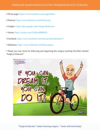 PROBLEM BASED MODULES FOR UNDERGRADUATE SURGERY
"Surgical Educator" makes learning surgery- "easier and interesting"
• FB fan page: https://www.facebook.com/surgicaltutor
• Pinterest: https://www.pinterest.com/drbselvaraj/
• Google+: https://plus.google.com/+SurgicalEducator
• Twitter: https://twitter.com/51f6facd9089455
• Facebook: https://www.facebook.com/selvaraj.balasubramani.7
• Slideshare: https://www.slideshare.net/babysurgeon
• Thank you very much for following and supporting this surgery teaching YouTube channel
“Surgical Educator”
 