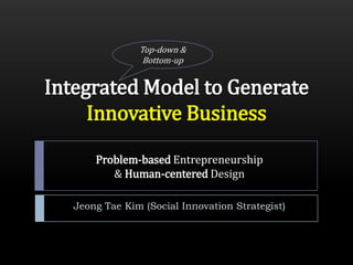 Top-down &
                 Bottom-up


Integrated Model to Generate
     Innovative Business

       Problem-based Entrepreneurship
          & Human-centered Design

   Jeong Tae Kim (Social Innovation Strategist)
 