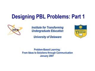 Designing PBL Problems: Part 1 University of Delaware Institute for Transforming Undergraduate Education Problem-Based Learning:  From Ideas to Solutions through Communication January 2007  