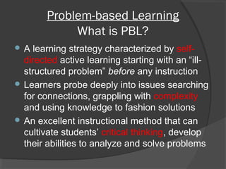 Problem-based Learning
What is PBL?
 A learning strategy characterized by self-
directed active learning starting with an “ill-
structured problem” before any instruction
 Learners probe deeply into issues searching
for connections, grappling with complexity
and using knowledge to fashion solutions
 An excellent instructional method that can
cultivate students’ critical thinking, develop
their abilities to analyze and solve problems
 