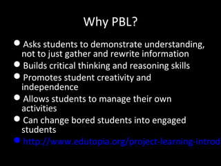 Why PBL?
Asks students to demonstrate understanding,
not to just gather and rewrite information
Builds critical thinking and reasoning skills
Promotes student creativity and
independence
Allows students to manage their own
activities
Can change bored students into engaged
students
http://www.edutopia.org/project-learning-introdu
 