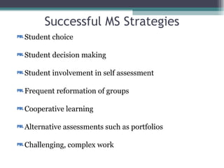 Successful MS Strategies
Student choice
Student decision making
Student involvement in self assessment
Frequent reformation of groups
Cooperative learning
Alternative assessments such as portfolios
Challenging, complex work
Anderman, Lynley Hicks, Midgley, Carol . "Motivation and Middle School Students." ERIC Digest 1997.
6/30/10 <http://www.ericdigests.org/1999-1/motivation.html>.
 