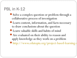 PBL in K-12
Solve a complex question or problem through a
collaborative process of investigation
Learn content, information, and facts necessary
to draw conclusions about the question
Learn valuable skills and habits of mind
Are evaluated on their ability to reason and
apply knowledge as they work on a problem
http://www.edutopia.org/project-based-learning-o
 