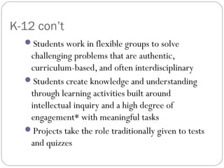 K-12 con’t
Students work in flexible groups to solve
challenging problems that are authentic,
curriculum-based, and often interdisciplinary
Students create knowledge and understanding
through learning activities built around
intellectual inquiry and a high degree of
engagement* with meaningful tasks
Projects take the role traditionally given to tests
and quizzes
 