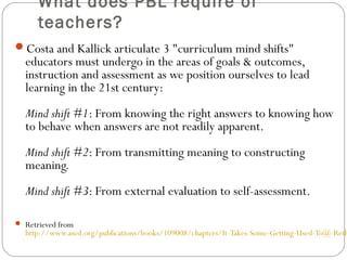 What does PBL require of
teachers?
Costa and Kallick articulate 3 "curriculum mind shifts"
educators must undergo in the areas of goals & outcomes,
instruction and assessment as we position ourselves to lead
learning in the 21st century:
Mind shift #1: From knowing the right answers to knowing how
to behave when answers are not readily apparent.
Mind shift #2: From transmitting meaning to constructing
meaning.
Mind shift #3: From external evaluation to self-assessment.
 Retrieved from
http://www.ascd.org/publications/books/109008/chapters/It-Takes-Some-Getting-Used-To@-Reth
 