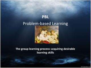 PBL Problem-based Learning The group learning process: acquiring desirable learning skills 