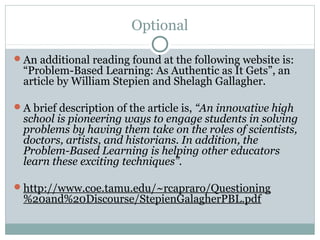 Optional

An additional reading found at the following website is:
  “Problem-Based Learning: As Authentic as It Gets”, an
  article by William Stepien and Shelagh Gallagher.

A brief description of the article is, “An innovative high
  school is pioneering ways to engage students in solving
  problems by having them take on the roles of scientists,
  doctors, artists, and historians. In addition, the
  Problem-Based Learning is helping other educators
  learn these exciting techniques”.

http://www.coe.tamu.edu/~rcapraro/Questioning
  %20and%20Discourse/StepienGalagherPBL.pdf
 