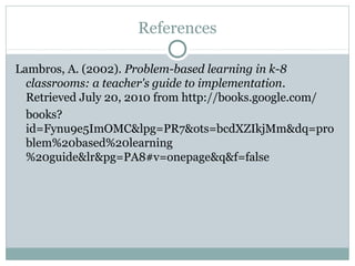 References

Lambros, A. (2002). Problem-based learning in k-8
  classrooms: a teacher's guide to implementation.
  Retrieved July 20, 2010 from http://books.google.com/
  books?
  id=Fynu9e5ImOMC&lpg=PR7&ots=bcdXZIkjMm&dq=pro
  blem%20based%20learning
  %20guide&lr&pg=PA8#v=onepage&q&f=false
 