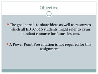 Objective


The goal here is to share ideas as well as resources
  which all EDTC 620 students might refer to as an
       abundant resource for future lessons.

A Power Point Presentation is not required for this
                    assignment.
 