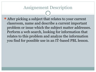 Assignement Description

After picking a subject that relates to your current
 classroom, name and describe a current important
 problem or issue which the subject matter addresses.
 Perform a web search, looking for information that
 relates to this problem and analyze the information
 you find for possible use in an IT-based PBL lesson.
 