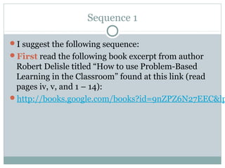 Sequence 1

I suggest the following sequence:
First read the following book excerpt from author
 Robert Delisle titled “How to use Problem-Based
 Learning in the Classroom” found at this link (read
 pages iv, v, and 1 – 14):
http://books.google.com/books?id=9nZPZ6N27EEC&lp
 