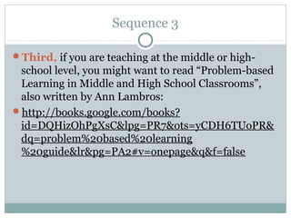 Sequence 3

Third, if you are teaching at the middle or high-
 school level, you might want to read “Problem-based
 Learning in Middle and High School Classrooms”,
 also written by Ann Lambros:
http://books.google.com/books?
 id=DQHizOhPgXsC&lpg=PR7&ots=yCDH6TUoPR&
 dq=problem%20based%20learning
 %20guide&lr&pg=PA2#v=onepage&q&f=false
 
