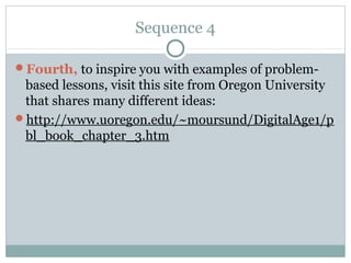 Sequence 4

Fourth, to inspire you with examples of problem-
 based lessons, visit this site from Oregon University
 that shares many different ideas:
http://www.uoregon.edu/~moursund/DigitalAge1/p
 bl_book_chapter_3.htm
 