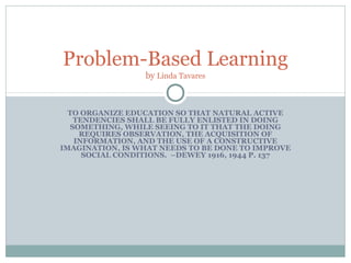 Problem-Based Learning
                 by Linda Tavares



  TO ORGANIZE EDUCATION SO THAT NATURAL ACTIVE
   TENDENCIES SHALL BE FULLY ENLISTED IN DOING
  SOMETHING, WHILE SEEING TO IT THAT THE DOING
    REQUIRES OBSERVATION, THE ACQUISITION OF
   INFORMATION, AND THE USE OF A CONSTRUCTIVE
IMAGINATION, IS WHAT NEEDS TO BE DONE TO IMPROVE
     SOCIAL CONDITIONS. –DEWEY 1916, 1944 P. 137
 