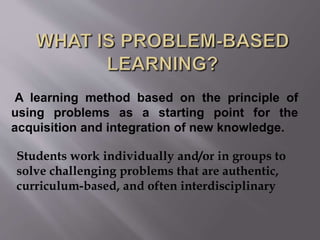 A learning method based on the principle of 
using problems as a starting point for the 
acquisition and integration of new knowledge. 
Students work individually and/or in groups to 
solve challenging problems that are authentic, 
curriculum-based, and often interdisciplinary 
 