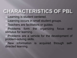  Learning is student centered. 
 Learning occurs in small student groups. 
 Teachers are facilitators or guides. 
 Problems form the organizing focus and 
stimulus for learning. 
 Problems are a vehicle for the development of 
problem-solving skills. 
 New information is acquired through self-directed 
learning. 
 
