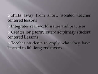  Shifts away from short, isolated teacher 
centered lessons 
 Integrates real world issues and practices 
 Creates long term, interdisciplinary student 
centered Lessons 
 Teaches students to apply what they have 
learned to life-long endeavors 
 