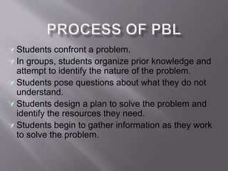  Students confront a problem. 
 In groups, students organize prior knowledge and 
attempt to identify the nature of the problem. 
 Students pose questions about what they do not 
understand. 
 Students design a plan to solve the problem and 
identify the resources they need. 
 Students begin to gather information as they work 
to solve the problem. 
 