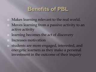  Makes learning relevant to the real world. 
 Moves learning from a passive activity to an 
active activity 
 learning becomes the act of discovery 
 Increases motivation 
 students are more engaged, interested, and 
energetic learners as they make a personal 
investment in the outcome of their inquiry 
 