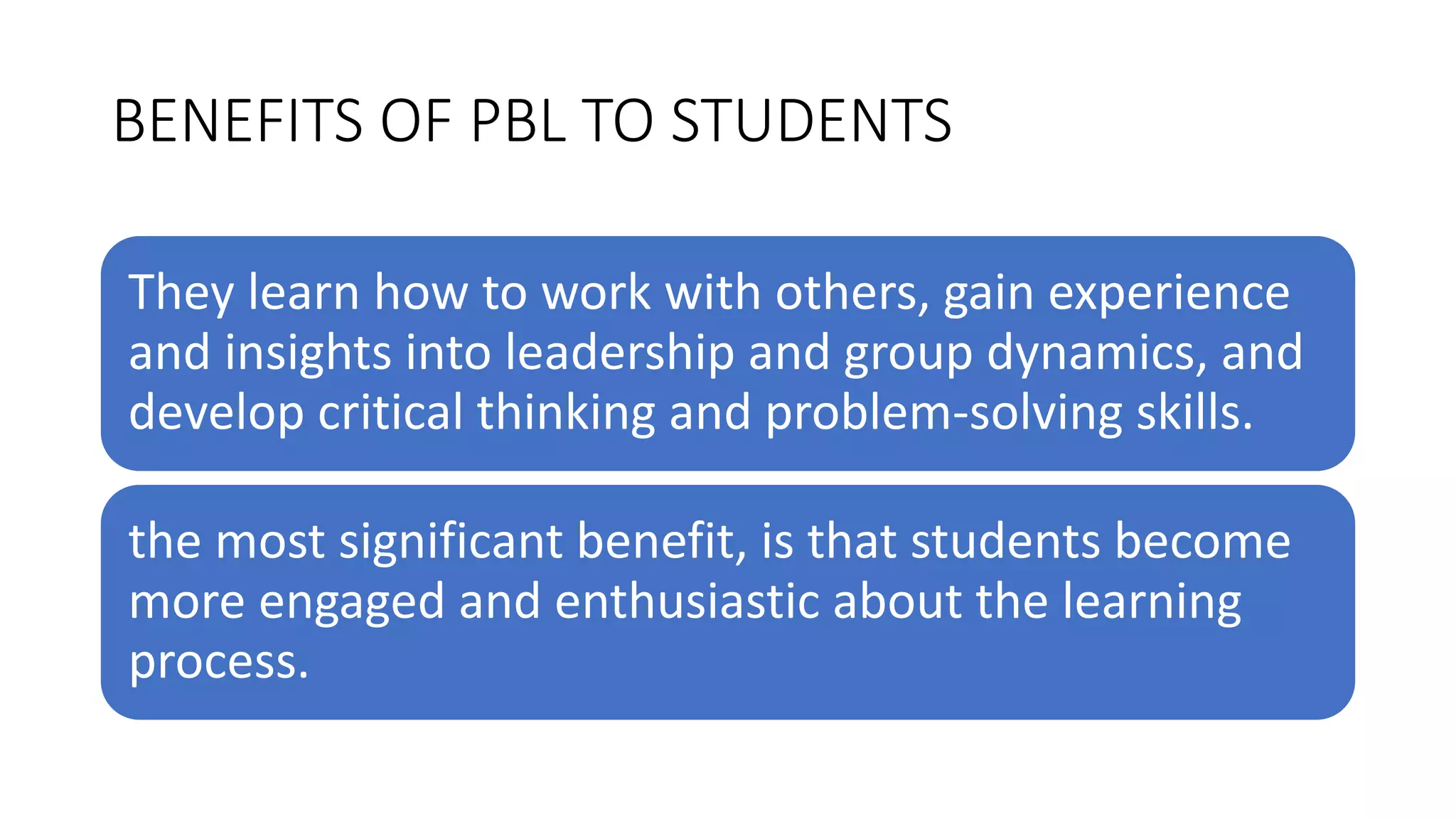 BENEFITS OF PBL TO STUDENTS
They learn how to work with others, gain experience
and insights into leadership and group dynamics, and
develop critical thinking and problem-solving skills.
the most significant benefit, is that students become
more engaged and enthusiastic about the learning
process.
 