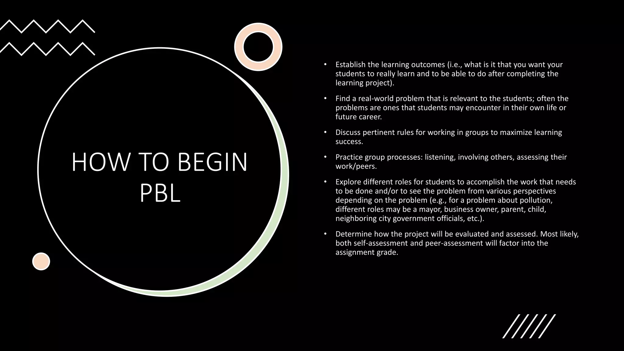 HOW TO BEGIN
PBL
• Establish the learning outcomes (i.e., what is it that you want your
students to really learn and to be able to do after completing the
learning project).
• Find a real-world problem that is relevant to the students; often the
problems are ones that students may encounter in their own life or
future career.
• Discuss pertinent rules for working in groups to maximize learning
success.
• Practice group processes: listening, involving others, assessing their
work/peers.
• Explore different roles for students to accomplish the work that needs
to be done and/or to see the problem from various perspectives
depending on the problem (e.g., for a problem about pollution,
different roles may be a mayor, business owner, parent, child,
neighboring city government officials, etc.).
• Determine how the project will be evaluated and assessed. Most likely,
both self-assessment and peer-assessment will factor into the
assignment grade.
 