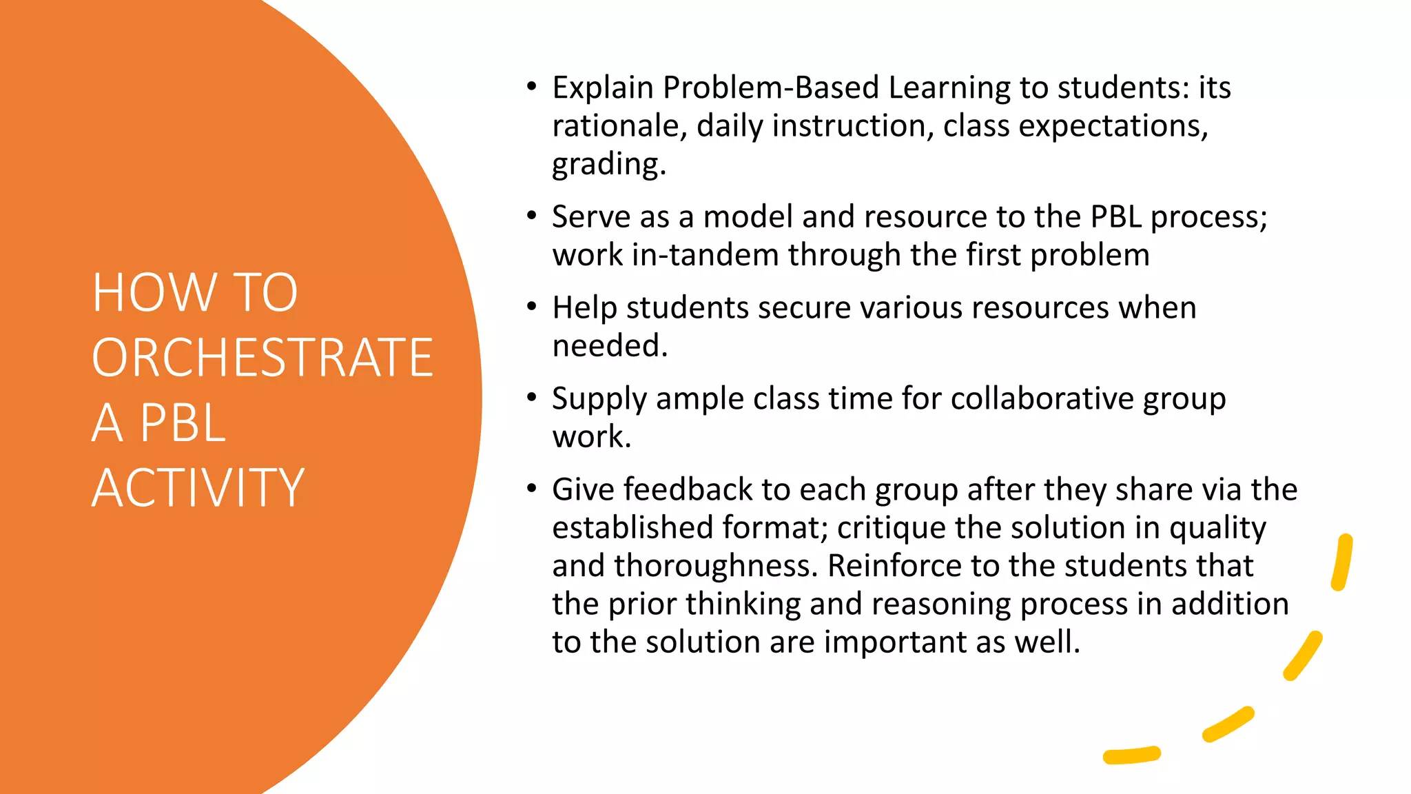 HOW TO
ORCHESTRATE
A PBL
ACTIVITY
• Explain Problem-Based Learning to students: its
rationale, daily instruction, class expectations,
grading.
• Serve as a model and resource to the PBL process;
work in-tandem through the first problem
• Help students secure various resources when
needed.
• Supply ample class time for collaborative group
work.
• Give feedback to each group after they share via the
established format; critique the solution in quality
and thoroughness. Reinforce to the students that
the prior thinking and reasoning process in addition
to the solution are important as well.
 