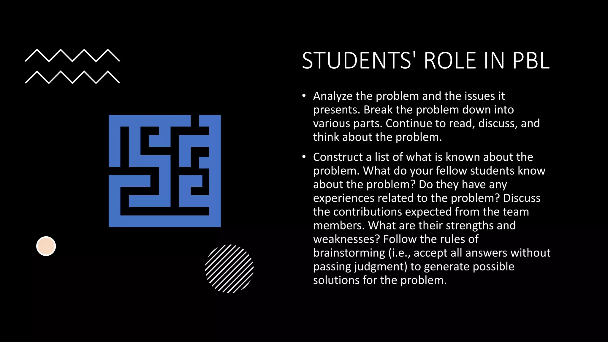 STUDENTS' ROLE IN PBL
• Analyze the problem and the issues it
presents. Break the problem down into
various parts. Continue to read, discuss, and
think about the problem.
• Construct a list of what is known about the
problem. What do your fellow students know
about the problem? Do they have any
experiences related to the problem? Discuss
the contributions expected from the team
members. What are their strengths and
weaknesses? Follow the rules of
brainstorming (i.e., accept all answers without
passing judgment) to generate possible
solutions for the problem.
 