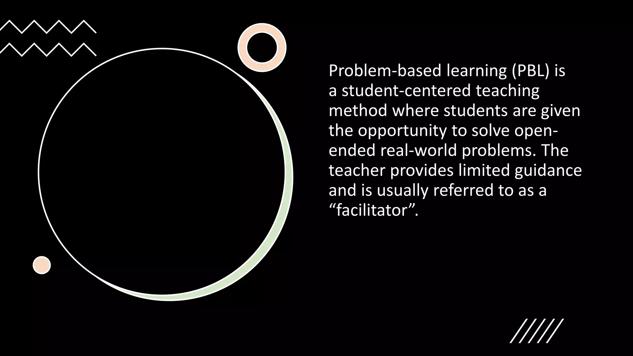 Problem-based learning (PBL) is
a student-centered teaching
method where students are given
the opportunity to solve open-
ended real-world problems. The
teacher provides limited guidance
and is usually referred to as a
“facilitator”.
 