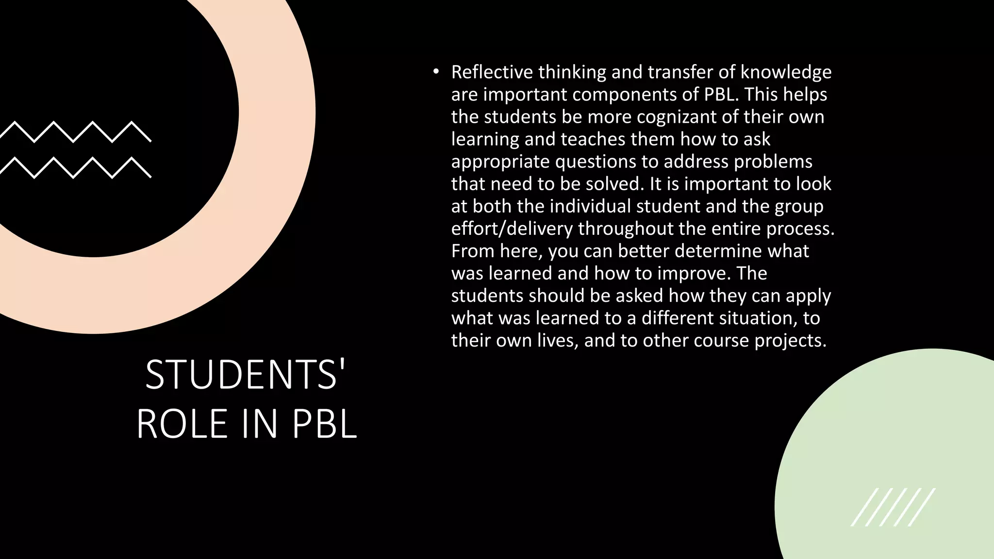 STUDENTS'
ROLE IN PBL
• Reflective thinking and transfer of knowledge
are important components of PBL. This helps
the students be more cognizant of their own
learning and teaches them how to ask
appropriate questions to address problems
that need to be solved. It is important to look
at both the individual student and the group
effort/delivery throughout the entire process.
From here, you can better determine what
was learned and how to improve. The
students should be asked how they can apply
what was learned to a different situation, to
their own lives, and to other course projects.
 