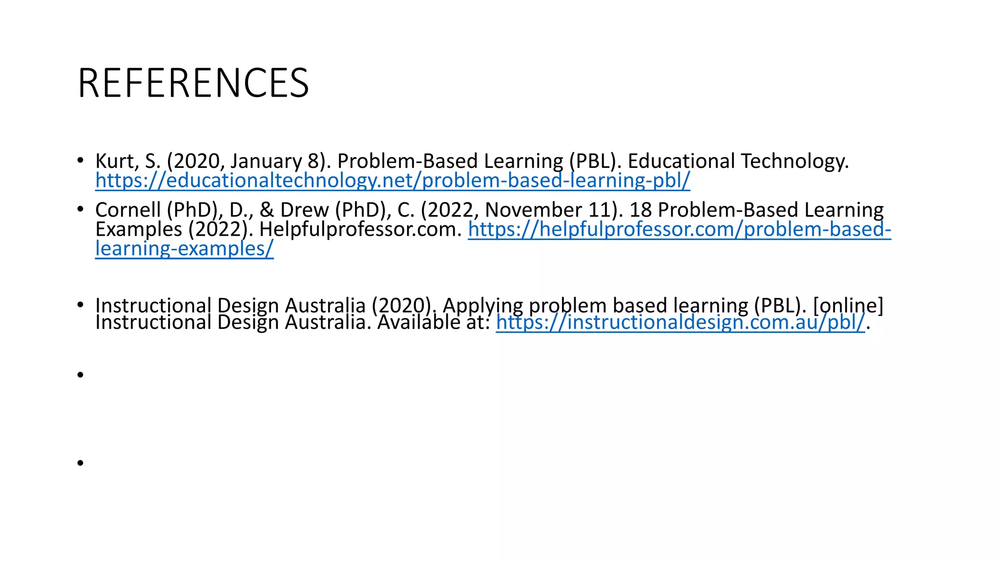 REFERENCES
• Kurt, S. (2020, January 8). Problem-Based Learning (PBL). Educational Technology.
https://educationaltechnology.net/problem-based-learning-pbl/
• Cornell (PhD), D., & Drew (PhD), C. (2022, November 11). 18 Problem-Based Learning
Examples (2022). Helpfulprofessor.com. https://helpfulprofessor.com/problem-based-
learning-examples/
• Instructional Design Australia (2020). Applying problem based learning (PBL). [online]
Instructional Design Australia. Available at: https://instructionaldesign.com.au/pbl/.
•
•
 