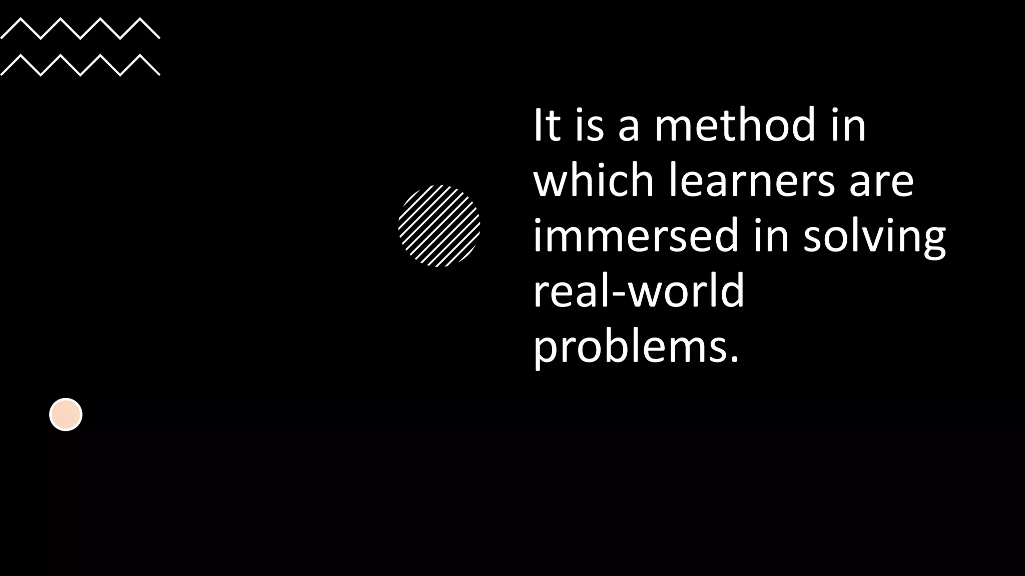 It is a method in
which learners are
immersed in solving
real-world
problems.
 